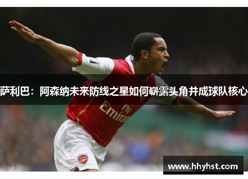 萨利巴:阿森纳未来防线之星如何崭露头角并成球队核心