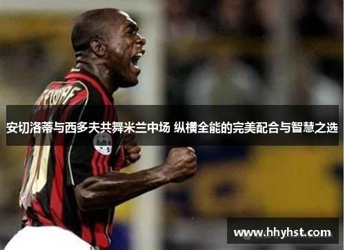 安切洛蒂与西多夫共舞米兰中场 纵横全能的完美配合与智慧之选