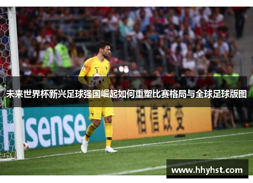 未来世界杯新兴足球强国崛起如何重塑比赛格局与全球足球版图