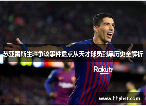 苏亚雷斯生涯争议事件盘点从天才球员到黑历史全解析 苏亚雷斯生涯争议事件盘点从天才球员到黑历史全解析